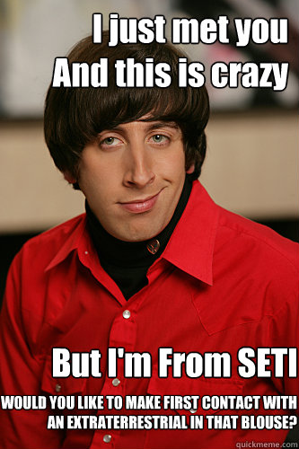 I just met you
And this is crazy But I'm From SETI WOULD YOU LIKE TO MAKE FIRST CONTACT WITH AN EXTRATERRESTRIAL IN THAT BLOUSE?  Howard Wolowitz