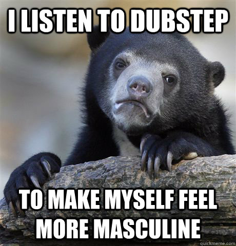 I listen to dubstep to make myself feel more masculine  Confession Bear