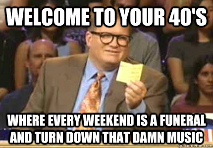 Welcome to your 40's Where every weekend is a funeral and turn down that damn music  Whose Line