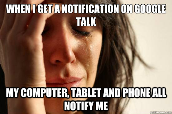 When I get a notification on Google Talk my computer, tablet and phone all notify me  First World Problems