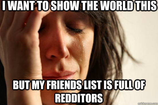 I want to show the world this  But my Friends list is full of Redditors  First World Problems
