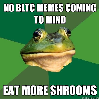 No BLTC memes coming to mind eat more shrooms  Foul Bachelor Frog