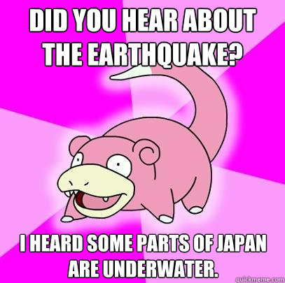 Did you hear about the earthquake? i heard some parts of Japan are underwater.   Slowpoke