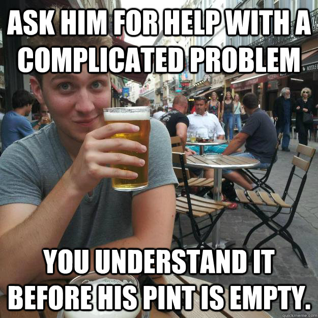 Ask him for help with a complicated problem You understand it before his pint is empty.  