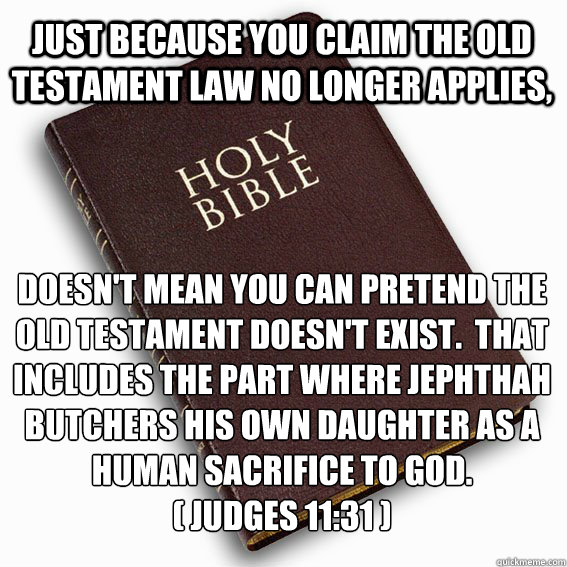 Just because you claim the Old Testament law no longer applies, Doesn't mean you can pretend the Old Testament doesn't exist.  That includes the part where Jephthah butchers his own daughter as a human sacrifice to God.
( Judges 11:31 )   