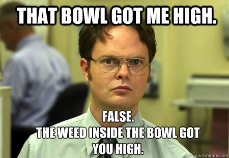 That bowl got me high.  FALSE.  
The weed inside the bowl got you high.   Schrute