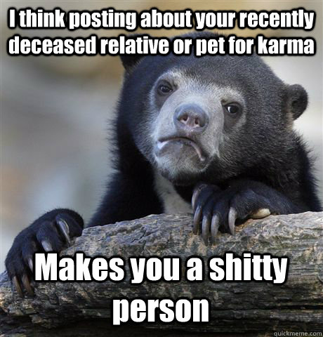 I think posting about your recently deceased relative or pet for karma Makes you a shitty person  Confession Bear