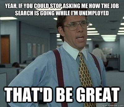 Yeah, if you could stop asking me how the job search is going while I'm unemployed That'd be great - Yeah, if you could stop asking me how the job search is going while I'm unemployed That'd be great  Bill lumberg