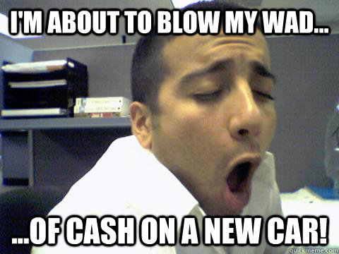 I'm about to blow my wad... ...of cash on a new car! - I'm about to blow my wad... ...of cash on a new car!  O Face