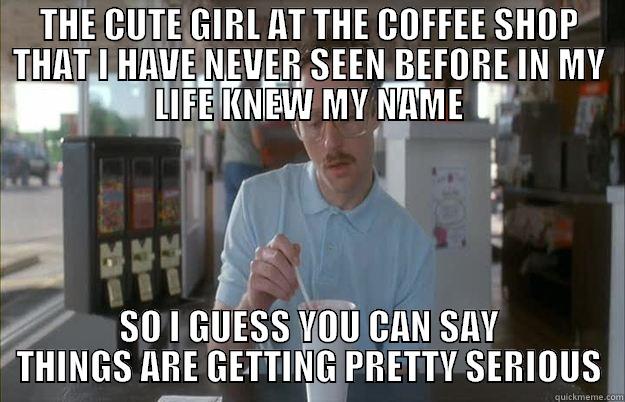 THE CUTE GIRL AT THE COFFEE SHOP THAT I HAVE NEVER SEEN BEFORE IN MY LIFE KNEW MY NAME SO I GUESS YOU CAN SAY THINGS ARE GETTING PRETTY SERIOUS Things are getting pretty serious