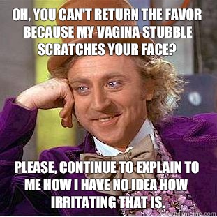 Oh, you can't return the favor because my vagina stubble scratches your face? Please, continue to explain to me how I have no idea how irritating that is.   Creepy Wonka