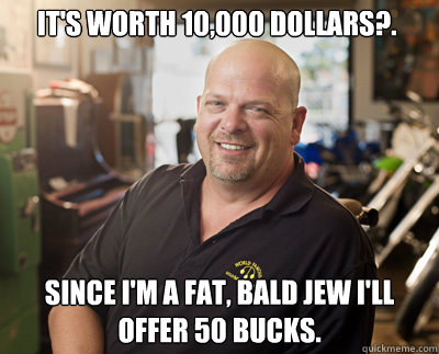 It's worth 10,000 dollars?. Since I'm a fat, bald jew I'll offer 50 bucks.  - It's worth 10,000 dollars?. Since I'm a fat, bald jew I'll offer 50 bucks.   Pawn Stars