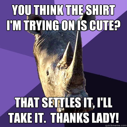 You think the shirt I'm trying on is cute? That settles it, I'll take it.  Thanks lady!  Sexually Oblivious Rhino