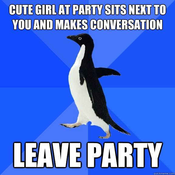 Cute girl at party sits next to you and makes conversation Leave party  Socially Awkward Penguin