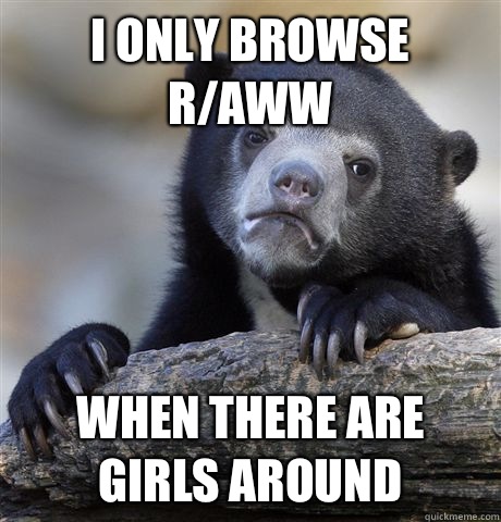 I ONLY BROWSE R/AWW WHEN THERE ARE GIRLS AROUND  Confession Bear