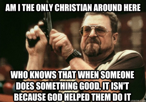 Am I the only christian around here who knows that when someone does something good, it isn't because god helped them do it - Am I the only christian around here who knows that when someone does something good, it isn't because god helped them do it  Am I the only one