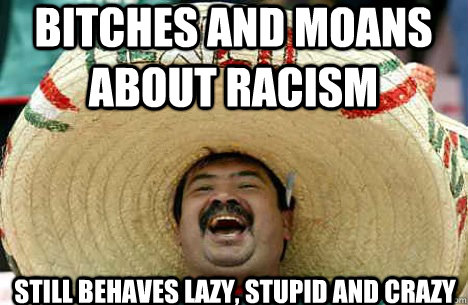 bitches and moans about racism still behaves lazy, stupid and crazy  Merry mexican
