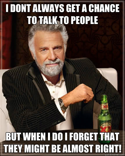 i dont always get a chance to talk to people but when i do i forget that they might be almost right!  The Most Interesting Man In The World