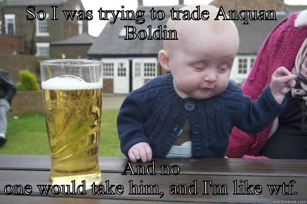 SO I WAS TRYING TO TRADE ANQUAN BOLDIN AND NO ONE WOULD TAKE HIM, AND I'M LIKE WTF. drunk baby
