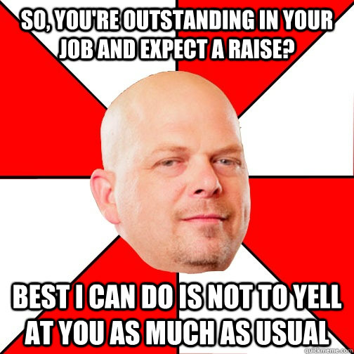 so, you're outstanding in your job and expect a raise? best i can do is not to yell at you as much as usual - so, you're outstanding in your job and expect a raise? best i can do is not to yell at you as much as usual  Pawn Star