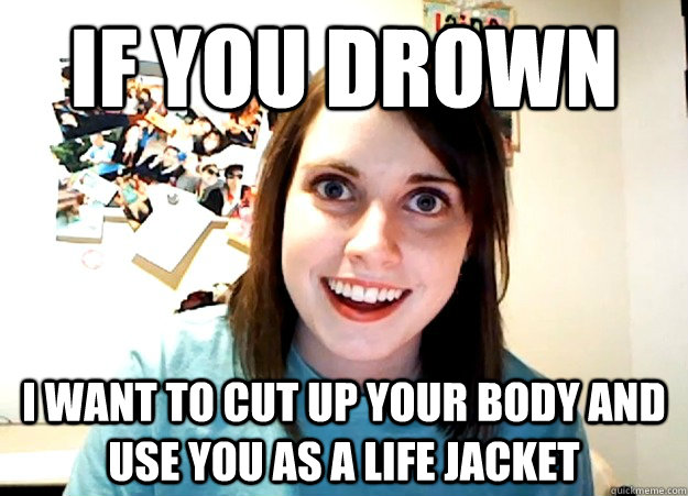 If you drown I want to cut up your body and use you as a life jacket  Overly Attached Girlfriend