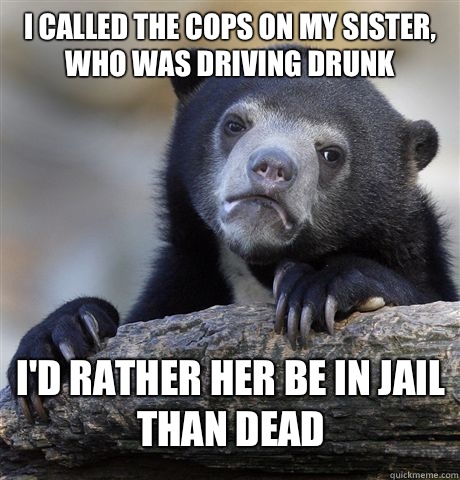 I called the cops on my sister, who was driving drunk I'd rather her be in jail than dead  Confession Bear
