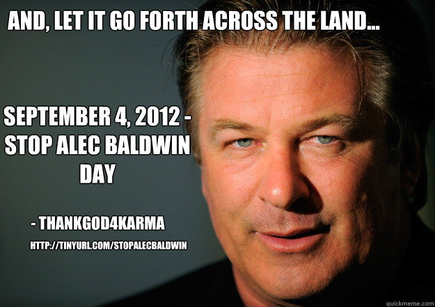 And, let it go forth across the land... September 4, 2012 - Stop Alec Baldwin Day - ThankGod4Karma http://tinyurl.com/StopAlecBaldwin - And, let it go forth across the land... September 4, 2012 - Stop Alec Baldwin Day - ThankGod4Karma http://tinyurl.com/StopAlecBaldwin  Stop Alec Baldwin