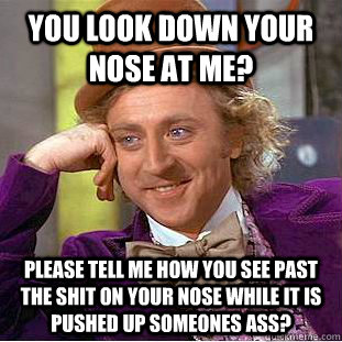 You look down your nose at me? Please tell me how you see past the shit on your nose while it is pushed up someones ass?  Condescending Wonka