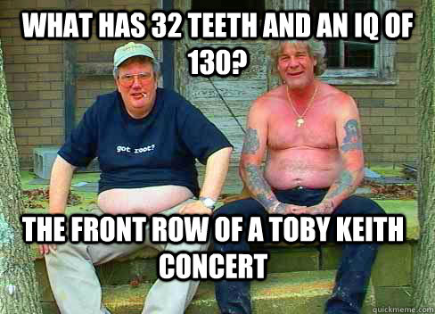 What has 32 teeth and an IQ of 130? The front row of a Toby Keith Concert - What has 32 teeth and an IQ of 130? The front row of a Toby Keith Concert  Misc