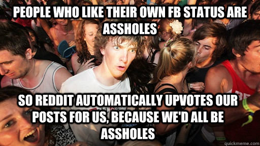 People who like their own fb status are assholes so Reddit automatically upvotes our posts for us, because we'd all be assholes  Sudden Clarity Clarence