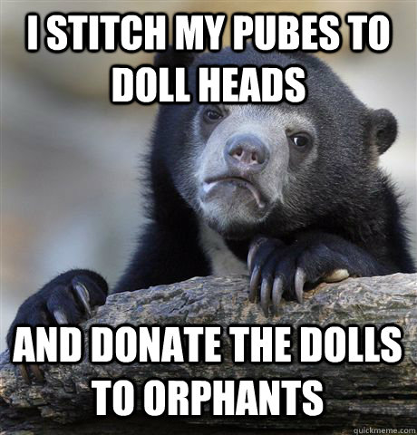I stitch my pubes to doll heads and donate the dolls to orphants  Confession Bear