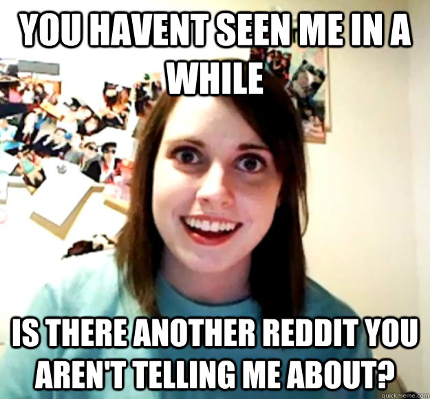 You havent seen me in a while is there another reddit you aren't telling me about?   Overly Attached Girlfriend
