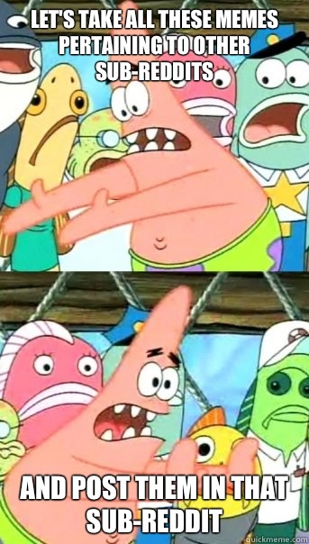 Let's take all these memes pertaining to other sub-reddits and post them in that sub-reddit  Push it somewhere else Patrick