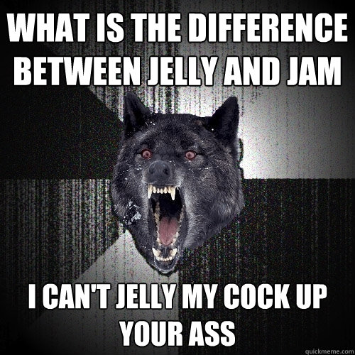 WHAT IS THE DIFFERENCE BETWEEN JELLY AND JAM I CAN'T JELLY MY COCK UP YOUR ASS  Insanity Wolf