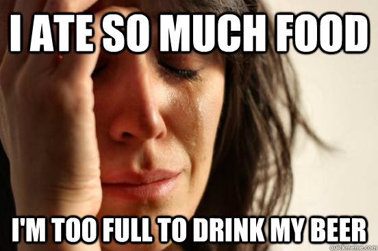 I ate so much food I'm too full to drink my beer  First World Problems