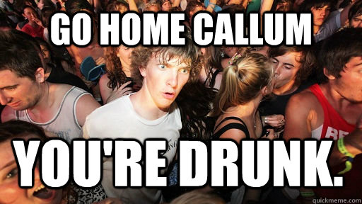 Go Home Callum You're drunk.  Sudden Clarity Clarence
