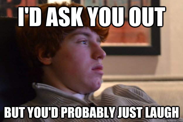 I'd ask you out But you'd probably just laugh   