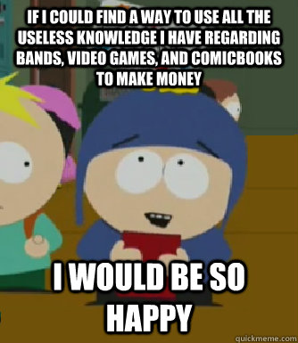 If I could find a way to use all the useless knowledge i have regarding bands, video games, and comicbooks to make money I would be so happy  Craig - I would be so happy