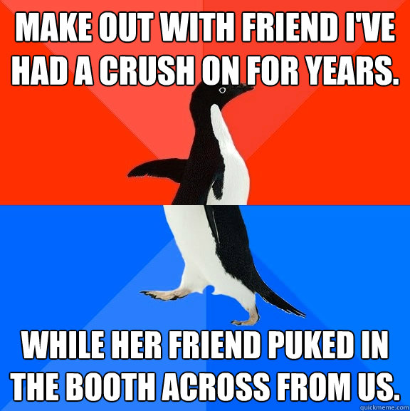 Make out with friend I've had a crush on for years. While her friend puked in the booth across from us.  Socially Awesome Awkward Penguin