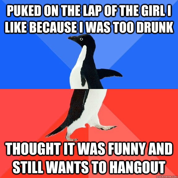 Puked on the lap of the girl I like because i was too drunk  Thought it was funny and still wants to hangout  Socially Awkward Awesome Penguin