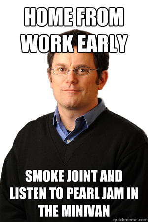 home from work early smoke joint and listen to pearl jam in the minivan  Repressed Suburban Father