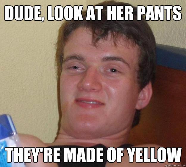 Dude, Look at her pants They're made of yellow  10 Guy