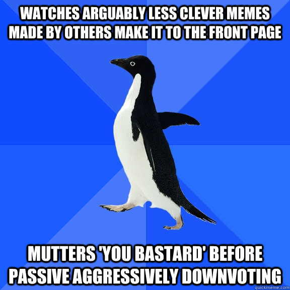 Watches arguably less clever memes made by others make it to the front page Mutters 'You bastard' before passive aggressively downvoting  Socially Awkward Penguin