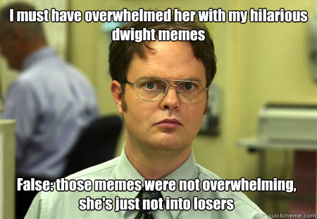 I must have overwhelmed her with my hilarious dwight memes False: those memes were not overwhelming, she's just not into losers  Dwight