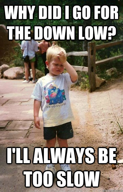 Why did I go for the down low? i'll always be too slow  Regretful Toddler