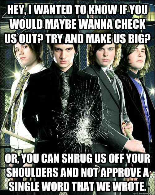 Hey, I wanted to know if you would maybe wanna check us out? Try and Make us big? Or, You can shrug us off your shoulders and not approve a single word that we wrote.  
