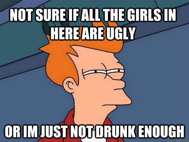 Not sure if all the girls in here are ugly or im just not drunk enough  Futurama Fry