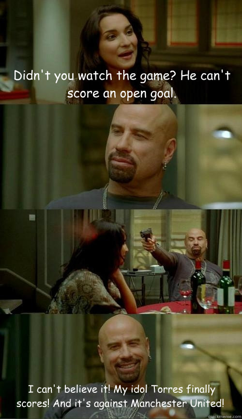 Didn't you watch the game? He can't score an open goal.  I can't believe it! My idol Torres finally scores! And it's against Manchester United!  Skinhead John