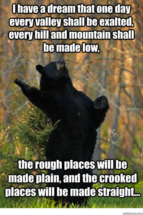 I have a dream that one day every valley shall be exalted, every hill and mountain shall be made low,  the rough places will be made plain, and the crooked places will be made straight... - I have a dream that one day every valley shall be exalted, every hill and mountain shall be made low,  the rough places will be made plain, and the crooked places will be made straight...  Fabulous Bear