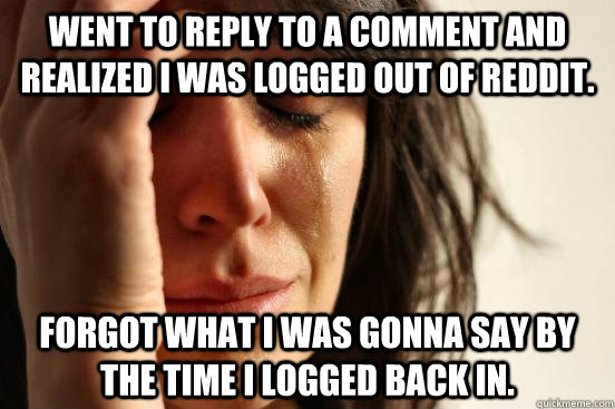 went to reply to a comment and realized i was logged out of reddit. forgot what i was gonna say by the time i logged back in.  First World Problems